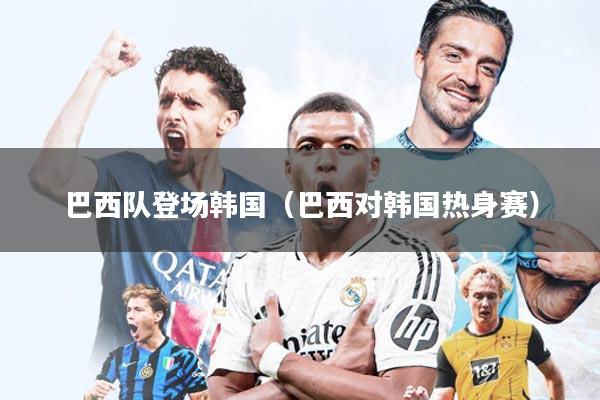 巴西队登场韩国(巴西对韩国热身赛)